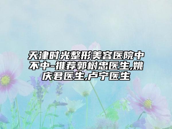 天津時光整形美容醫(yī)院中不中-推薦郭樹忠醫(yī)生,姚慶君醫(yī)生,盧寧醫(yī)生