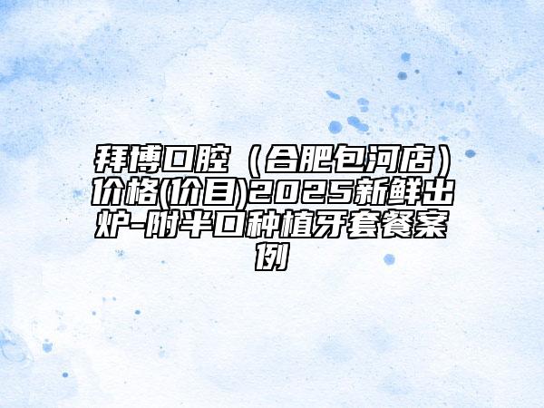 拜博口腔（合肥包河店）價(jià)格(價(jià)目)2025新鮮出爐-附半口種植牙套餐案例