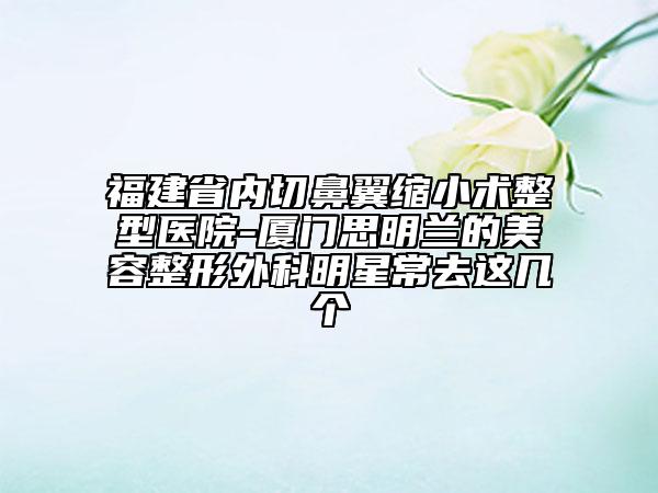 福建省內(nèi)切鼻翼縮小術(shù)整型醫(yī)院-廈門思明蘭的美容整形外科明星常去這幾個(gè)