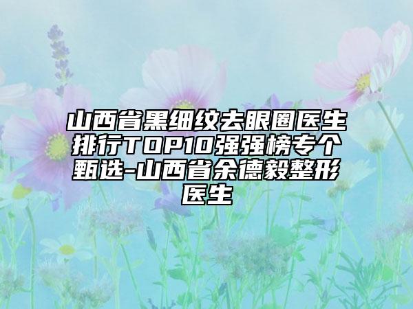 山西省黑細(xì)紋去眼圈醫(yī)生排行TOP10強(qiáng)強(qiáng)榜專個甄選-山西省余德毅整形醫(yī)生