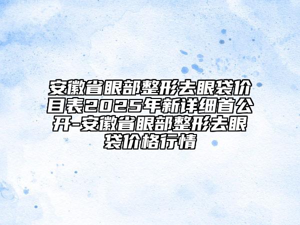 安徽省眼部整形去眼袋價目表2025年新詳細(xì)首公開-安徽省眼部整形去眼袋價格行情