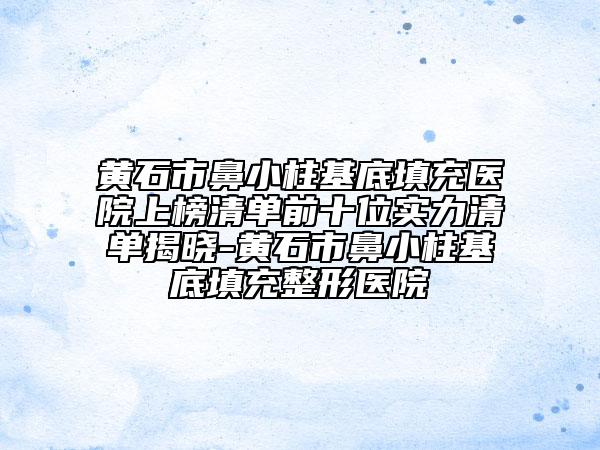 黃石市鼻小柱基底填充醫(yī)院上榜清單前十位實力清單揭曉-黃石市鼻小柱基底填充整形醫(yī)院