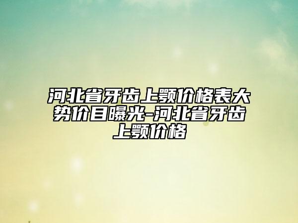 河北省牙齒上顎價(jià)格表大勢(shì)價(jià)目曝光-河北省牙齒上顎價(jià)格