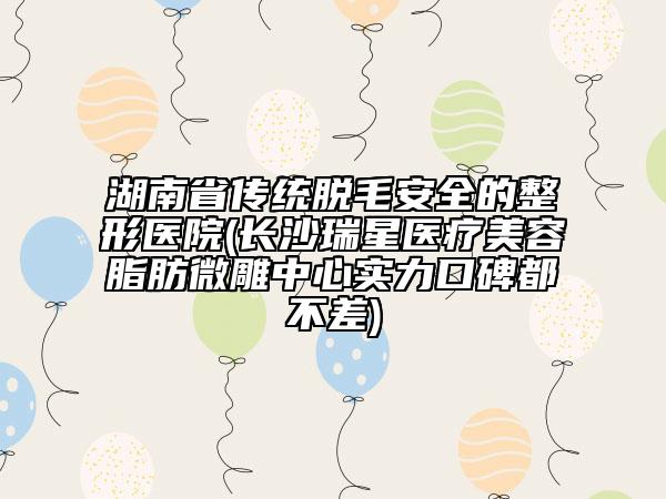 湖南省傳統(tǒng)脫毛安全的整形醫(yī)院(長沙瑞星醫(yī)療美容脂肪微雕中心實力口碑都不差)