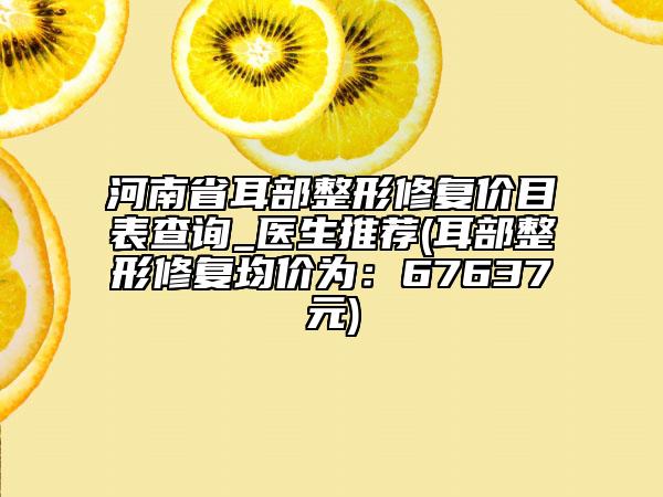河南省耳部整形修復(fù)價(jià)目表查詢_醫(yī)生推薦(耳部整形修復(fù)均價(jià)為：67637元)