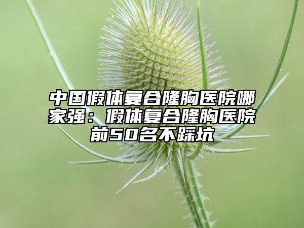中國(guó)假體復(fù)合隆胸醫(yī)院哪家強(qiáng)：假體復(fù)合隆胸醫(yī)院前50名不踩坑