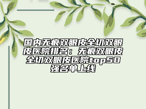 國(guó)內(nèi)無痕雙眼皮全切雙眼皮醫(yī)院排名：無痕雙眼皮全切雙眼皮醫(yī)院top50強(qiáng)名單上線