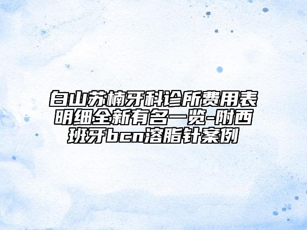 白山蘇楠牙科診所費(fèi)用表明細(xì)全新有名一覽-附西班牙bcn溶脂針案例