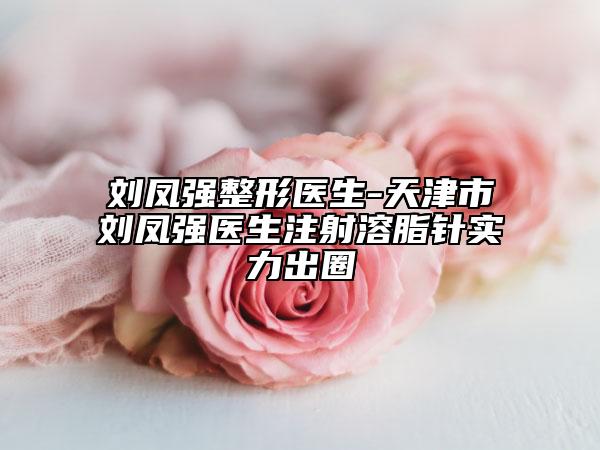 劉鳳強(qiáng)整形醫(yī)生-天津市劉鳳強(qiáng)醫(yī)生注射溶脂針實(shí)力出圈