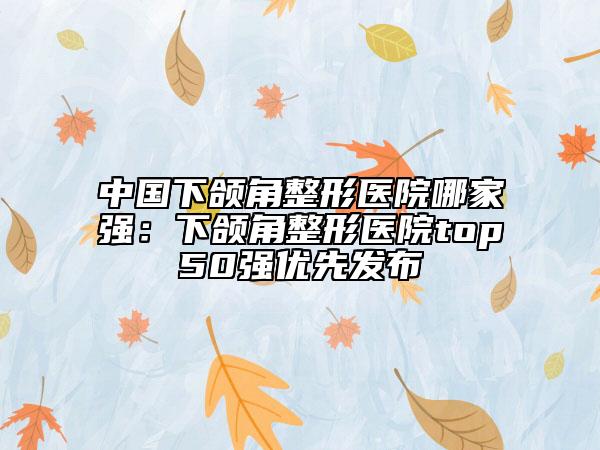 中國下頜角整形醫(yī)院哪家強：下頜角整形醫(yī)院top50強優(yōu)先發(fā)布