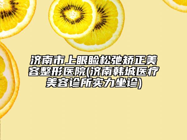 濟(jì)南市上眼瞼松弛矯正美容整形醫(yī)院(濟(jì)南韓城醫(yī)療美容診所實力坐診)