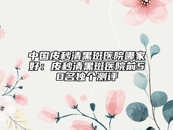 中國皮秒清黑斑醫(yī)院哪家好：皮秒清黑斑醫(yī)院前50名獨(dú)個(gè)測(cè)評(píng)