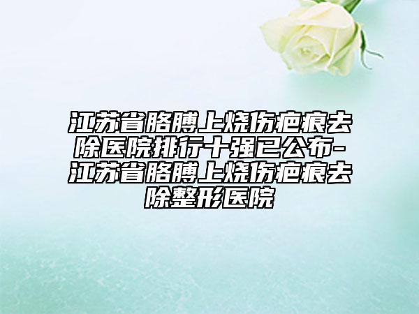 江蘇省胳膊上燒傷疤痕去除醫(yī)院排行十強已公布-江蘇省胳膊上燒傷疤痕去除整形醫(yī)院