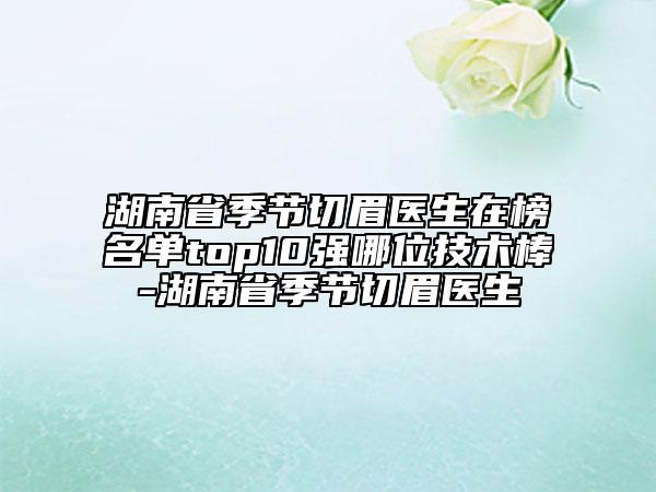 湖南省季節(jié)切眉醫(yī)生在榜名單top10強(qiáng)哪位技術(shù)棒-湖南省季節(jié)切眉醫(yī)生