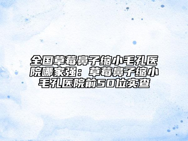 全國草莓鼻子縮小毛孔醫(yī)院哪家強：草莓鼻子縮小毛孔醫(yī)院前50位實查