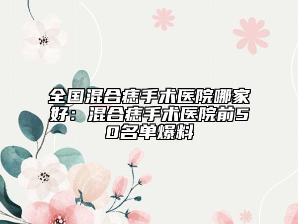 全國混合痣手術(shù)醫(yī)院哪家好：混合痣手術(shù)醫(yī)院前50名單爆料