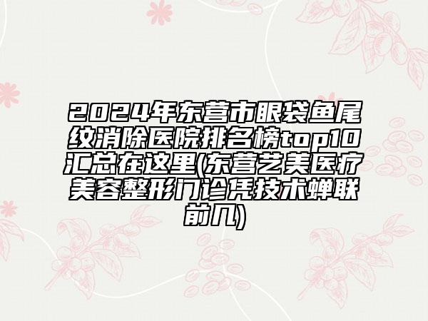 2024年?yáng)|營(yíng)市眼袋魚尾紋消除醫(yī)院排名榜top10匯總在這里(東營(yíng)藝美醫(yī)療美容整形門診憑技術(shù)蟬聯(lián)前幾)