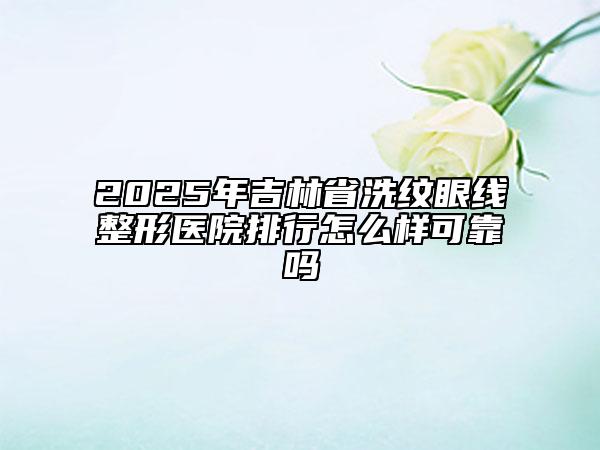 2025年吉林省洗紋眼線整形醫(yī)院排行怎么樣可靠嗎