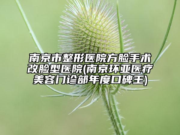 南京市整形醫(yī)院方臉手術(shù)改臉型醫(yī)院(南京環(huán)亞醫(yī)療美容門(mén)診部年度口碑王)