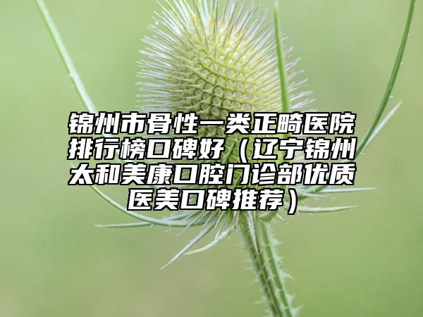 錦州市骨性一類正畸醫(yī)院排行榜口碑好（遼寧錦州太和美康口腔門診部優(yōu)質(zhì)醫(yī)美口碑推薦）