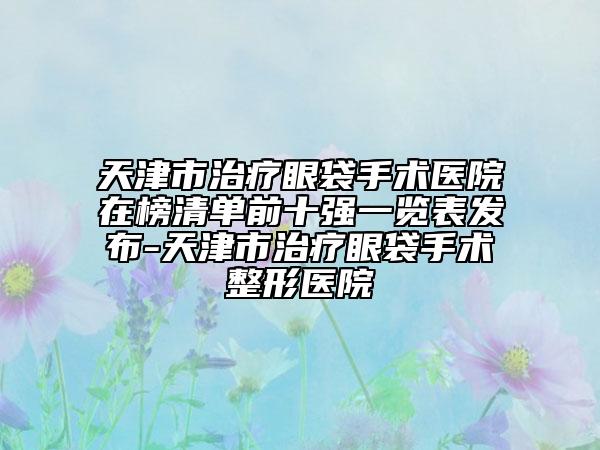天津市治療眼袋手術(shù)醫(yī)院在榜清單前十強(qiáng)一覽表發(fā)布-天津市治療眼袋手術(shù)整形醫(yī)院