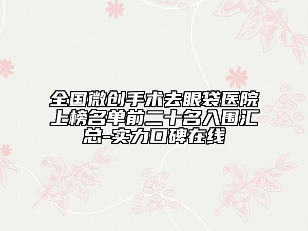 全國微創(chuàng)手術去眼袋醫(yī)院上榜名單前二十名入圍匯總-實力口碑在線