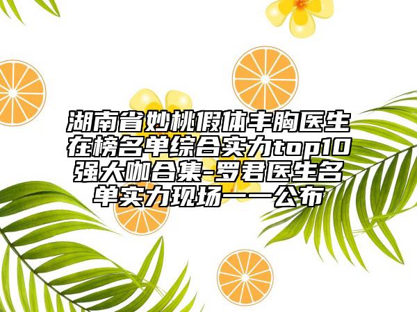 湖南省妙桃假體豐胸醫(yī)生在榜名單綜合實(shí)力top10強(qiáng)大咖合集-羅君醫(yī)生名單實(shí)力現(xiàn)場一一公布