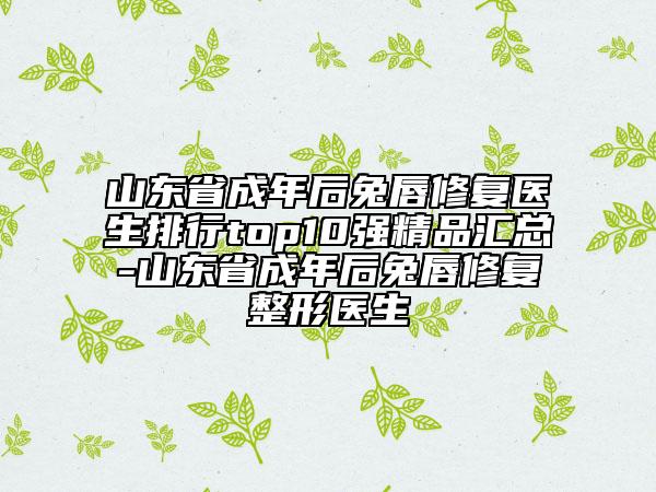 山東省成年后兔唇修復(fù)醫(yī)生排行top10強(qiáng)精品匯總-山東省成年后兔唇修復(fù)整形醫(yī)生