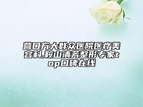 營(yíng)口方大群眾醫(yī)院醫(yī)療美容科,鞍山清芳整形專家top口碑在線