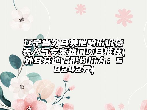 遼寧省外耳其他畸形價格表人氣專家熱門項目推薦(外耳其他畸形均價為：58242元)