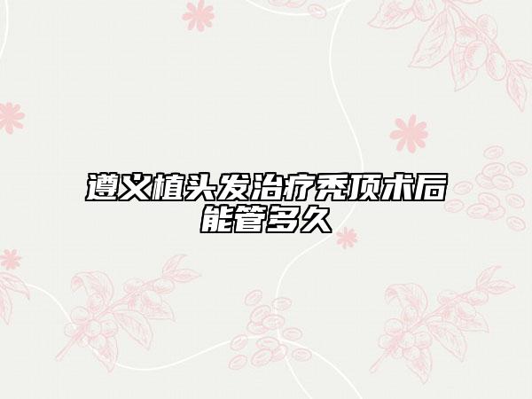 遵義植頭發(fā)治療禿頂術(shù)后能管多久