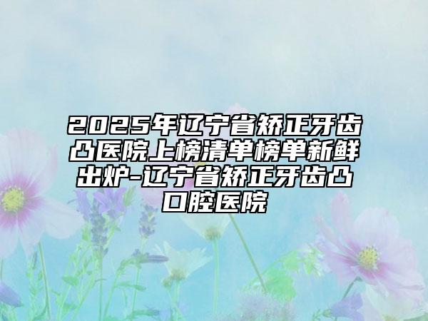 2025年遼寧省矯正牙齒凸醫(yī)院上榜清單榜單新鮮出爐-遼寧省矯正牙齒凸口腔醫(yī)院