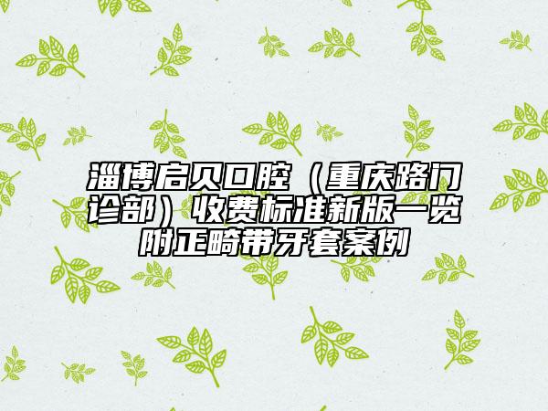 淄博啟貝口腔（重慶路門診部）收費(fèi)標(biāo)準(zhǔn)新版一覽附正畸帶牙套案例
