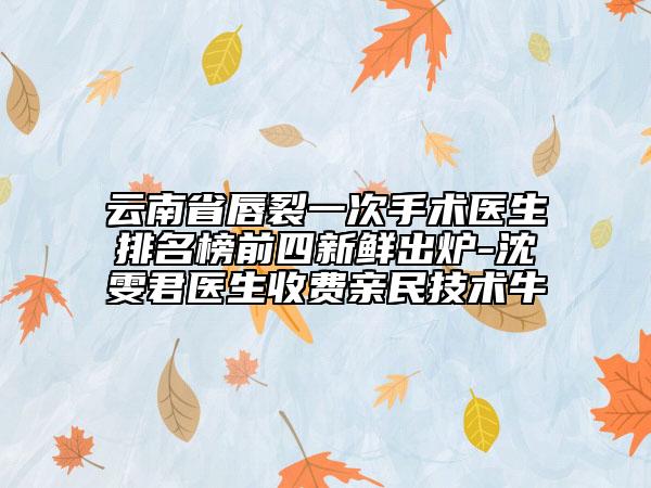 云南省唇裂一次手術(shù)醫(yī)生排名榜前四新鮮出爐-沈雯君醫(yī)生收費親民技術(shù)牛
