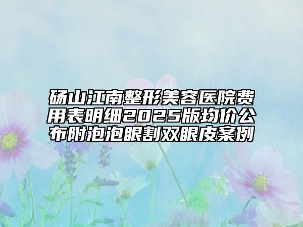 碭山江南整形美容醫(yī)院費(fèi)用表明細(xì)2025版均價公布附泡泡眼割雙眼皮案例