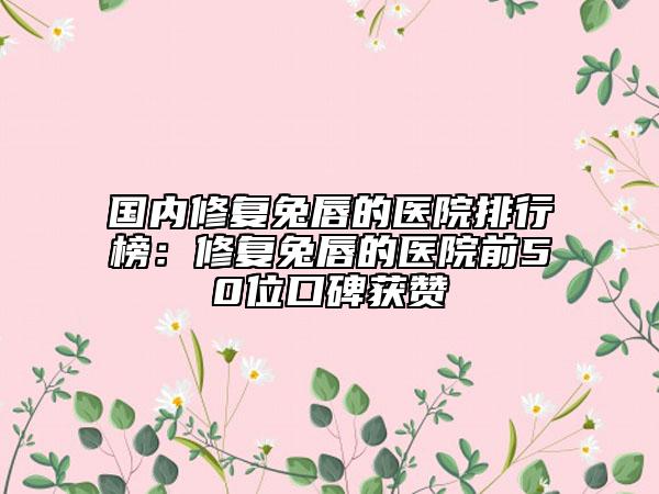 國內修復兔唇的醫(yī)院排行榜：修復兔唇的醫(yī)院前50位口碑獲贊