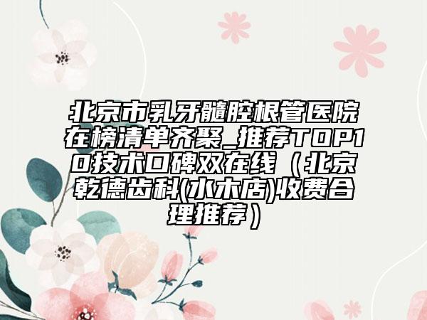 北京市乳牙髓腔根管醫(yī)院在榜清單齊聚_推薦TOP10技術(shù)口碑雙在線（北京乾德齒科(水木店)收費合理推薦）