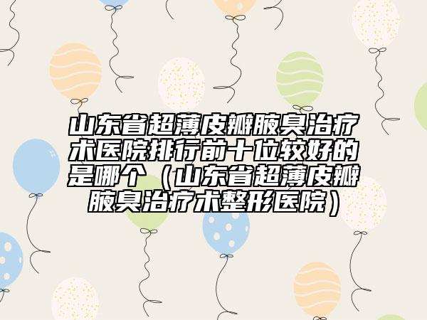 山東省超薄皮瓣腋臭治療術(shù)醫(yī)院排行前十位較好的是哪個（山東省超薄皮瓣腋臭治療術(shù)整形醫(yī)院）