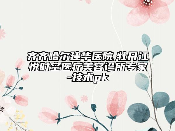 齊齊哈爾建華醫(yī)院,牡丹江悅時(shí)空醫(yī)療美容診所專(zhuān)家-技術(shù)pk