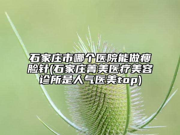 石家莊市哪個(gè)醫(yī)院能做瘦臉針(石家莊菁美醫(yī)療美容診所是人氣醫(yī)美top)