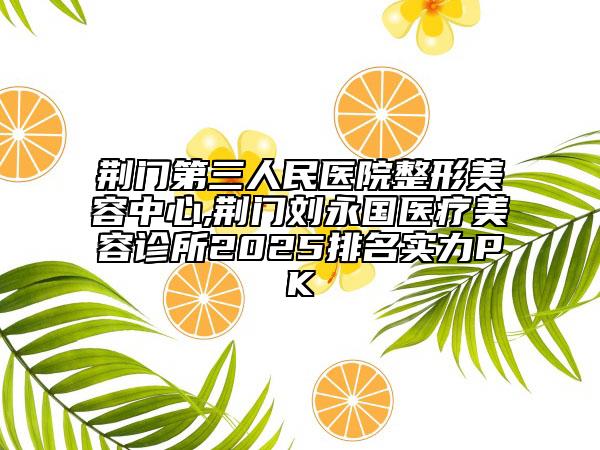 荊門第三人民醫(yī)院整形美容中心,荊門劉永國醫(yī)療美容診所2025排名實(shí)力PK
