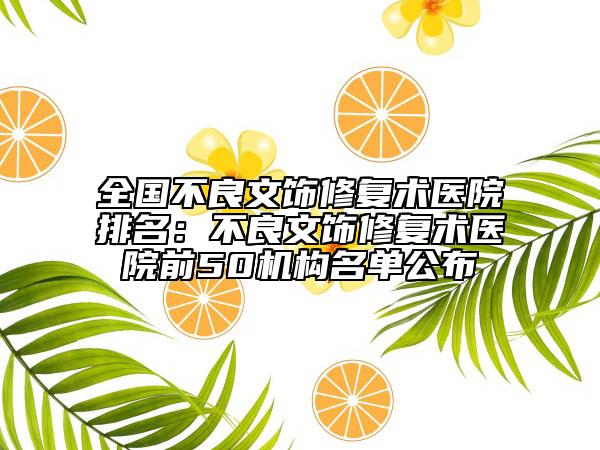 全國不良文飾修復(fù)術(shù)醫(yī)院排名：不良文飾修復(fù)術(shù)醫(yī)院前50機(jī)構(gòu)名單公布
