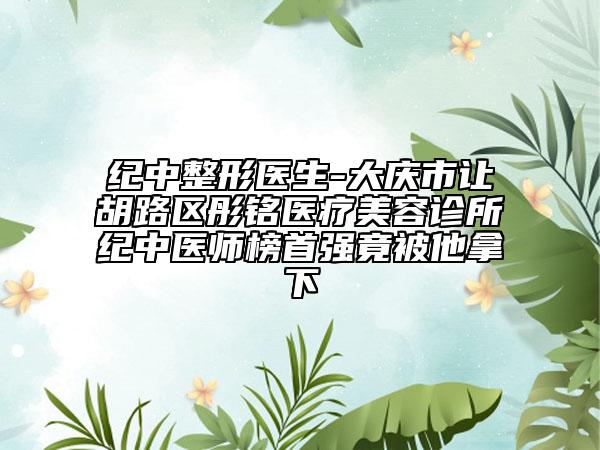 紀(jì)中整形醫(yī)生-大慶市讓胡路區(qū)彤銘醫(yī)療美容診所紀(jì)中醫(yī)師榜首強(qiáng)竟被他拿下