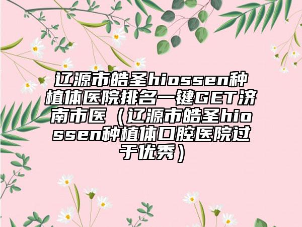 遼源市皓圣hiossen種植體醫(yī)院排名一鍵GET濟(jì)南市醫(yī)（遼源市皓圣hiossen種植體口腔醫(yī)院過(guò)于優(yōu)秀）
