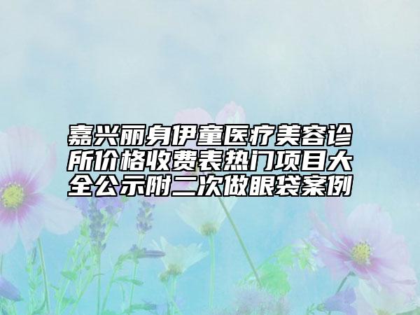 嘉興麗身伊童醫(yī)療美容診所價(jià)格收費(fèi)表熱門(mén)項(xiàng)目大全公示附二次做眼袋案例