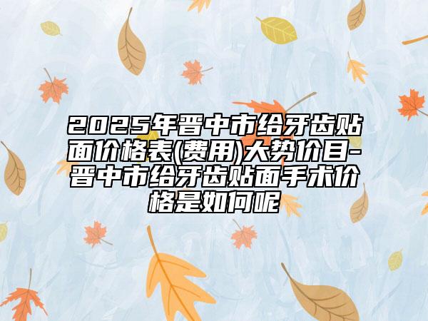2025年晉中市給牙齒貼面價(jià)格表(費(fèi)用)大勢價(jià)目-晉中市給牙齒貼面手術(shù)價(jià)格是如何呢