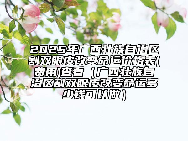 2025年廣西壯族自治區(qū)割雙眼皮改變命運價格表(費用)查看（廣西壯族自治區(qū)割雙眼皮改變命運多少錢可以做）