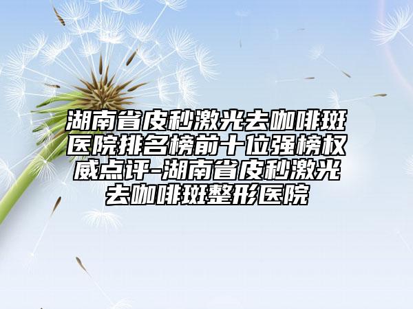 湖南省皮秒激光去咖啡斑醫(yī)院排名榜前十位強榜權(quán)威點評-湖南省皮秒激光去咖啡斑整形醫(yī)院