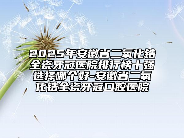 2025年安徽省二氧化鋯全瓷牙冠醫(yī)院排行榜十強(qiáng)選擇哪個(gè)好-安徽省二氧化鋯全瓷牙冠口腔醫(yī)院