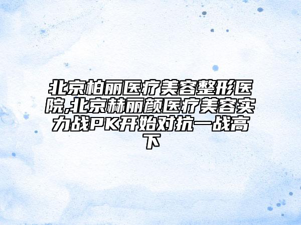 北京柏麗醫(yī)療美容整形醫(yī)院,北京赫麗顏醫(yī)療美容實力戰(zhàn)PK開始對抗一戰(zhàn)高下